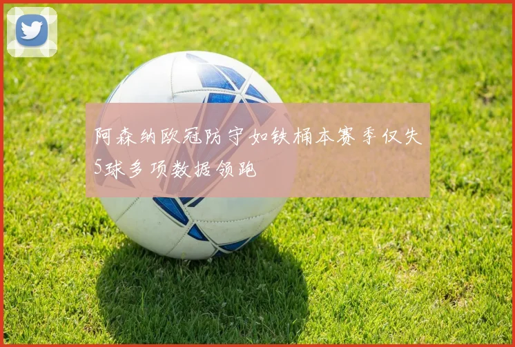 阿森纳欧冠防守如铁桶本赛季仅失5球多项数据领跑