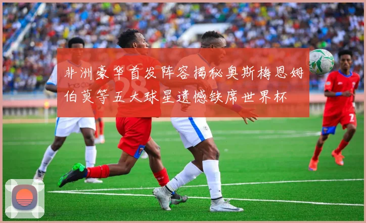 非洲豪华首发阵容揭秘奥斯梅恩姆伯莫等五大球星遗憾缺席世界杯
