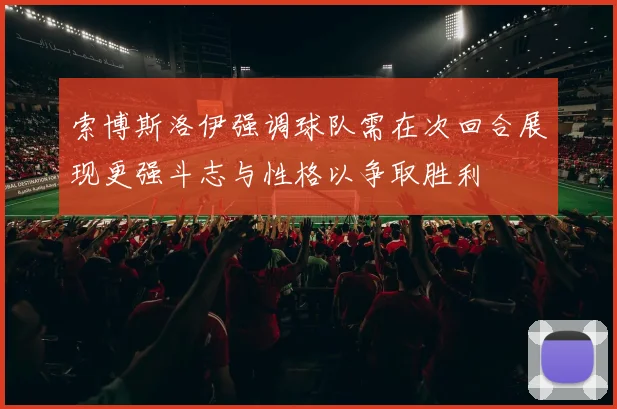索博斯洛伊强调球队需在次回合展现更强斗志与性格以争取胜利