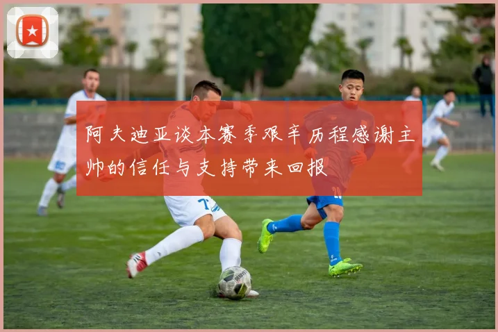 阿夫迪亚谈本赛季艰辛历程感谢主帅的信任与支持带来回报