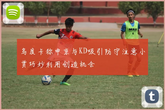 乌度卡称申京与KD吸引防守注意小贾巧妙利用创造机会