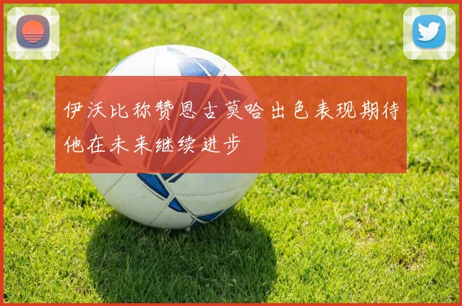 伊沃比称赞恩古莫哈出色表现期待他在未来继续进步