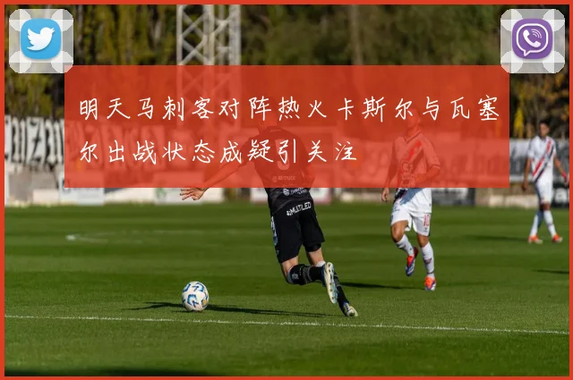 明天马刺客对阵热火卡斯尔与瓦塞尔出战状态成疑引关注